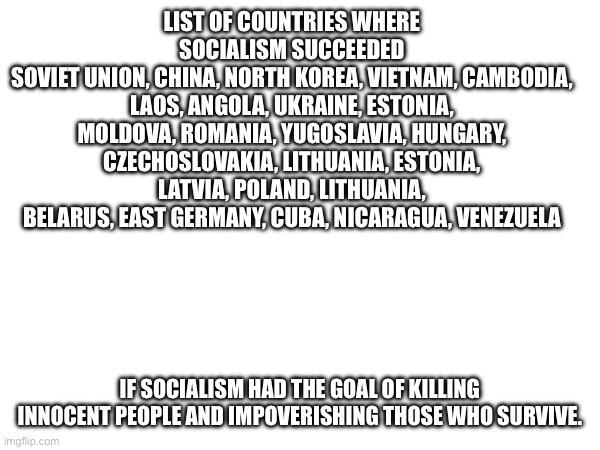 LIST OF COUNTRIES WHERE SOCIALISM SUCCEEDED
SOVIET UNION, CHINA, NORTH KOREA, VIETNAM, CAMBODIA, LAOS, ANGOLA, UKRAINE, ESTONIA, MOLDOVA, ROMANIA, YUGOSLAVIA, HUNGARY, CZECHOSLOVAKIA, LITHUANIA, ESTONIA, LATVIA, POLAND, LITHUANIA, BELARUS, EAST GERMANY, CUBA, NICARAGUA, VENEZUELA; IF SOCIALISM HAD THE GOAL OF KILLING INNOCENT PEOPLE AND IMPOVERISHING THOSE WHO SURVIVE. | made w/ Imgflip meme maker