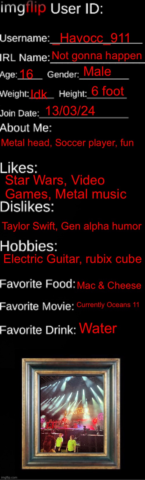 imgflip ID Card | _Havocc_911; Not gonna happen; Male; 16; 6 foot; Idk; 13/03/24; Metal head, Soccer player, fun; Star Wars, Video Games, Metal music; Taylor Swift, Gen alpha humor; Electric Guitar, rubix cube; Mac & Cheese; Currently Oceans 11; Water | image tagged in imgflip id card | made w/ Imgflip meme maker