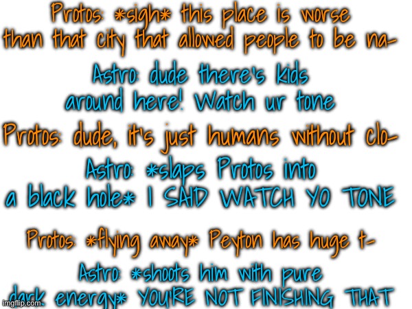 Protos: dw, I'm fine. Just stretched out from GRAVITATIONAL PULL. Astro: NOBODY NEEDS TO KNOW ABOUT CHARACTERS BODY SIZES | Protos: *sigh* this place is worse than that city that allowed people to be na-; Astro: dude there's kids around here! Watch ur tone; Protos: dude, it's just humans without clo-; Astro: *slaps Protos into a black hole* I SAID WATCH YO TONE; Protos: *flying away* Peyton has huge t-; Astro: *shoots him with pure dark energy* YOU'RE NOT FINISHING THAT | made w/ Imgflip meme maker