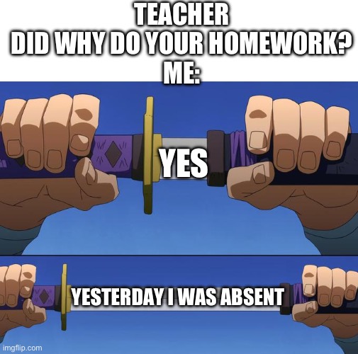 . | TEACHER DID WHY DO YOUR HOMEWORK?
ME:; YES; YESTERDAY I WAS ABSENT | image tagged in unsheathe sword,school,teacher,memes,meme,school meme | made w/ Imgflip meme maker