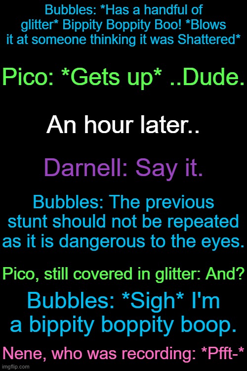 Context: Bubbles was trying to prank Shattered using glitter, and got Pico by mistake. | Bubbles: *Has a handful of glitter* Bippity Boppity Boo! *Blows it at someone thinking it was Shattered*; Pico: *Gets up* ..Dude. An hour later.. Darnell: Say it. Bubbles: The previous stunt should not be repeated as it is dangerous to the eyes. Pico, still covered in glitter: And? Bubbles: *Sigh* I'm a bippity boppity boop. Nene, who was recording: *Pfft-* | made w/ Imgflip meme maker