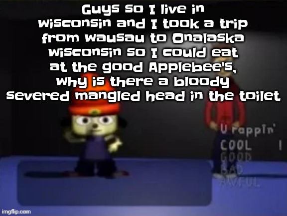 Rap | Guys so I live in wisconsin and I took a trip from wausau to Onalaska wisconsin so I could eat at the good Applebee's, why is there a bloody severed mangled head in the toilet | image tagged in rap | made w/ Imgflip meme maker