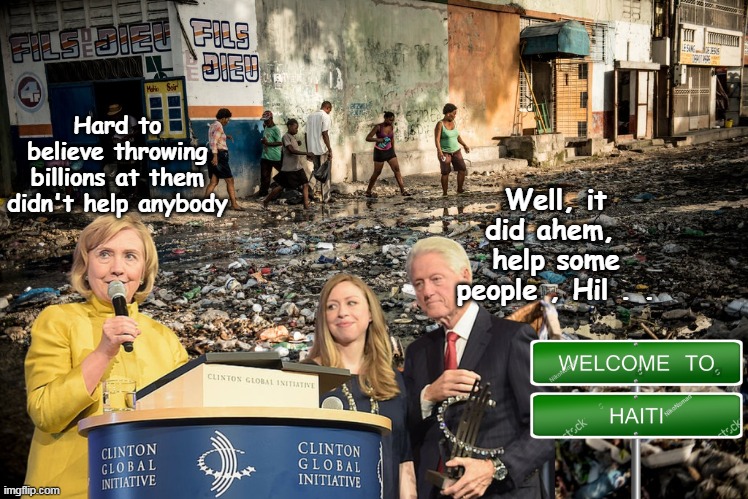 Hard to imagine that Haiti is even WORSE now?? | Hard to believe throwing billions at them didn't help anybody Well, it did ahem,  help some people , Hil . . | image tagged in haiti clinton foundation meme | made w/ Imgflip meme maker