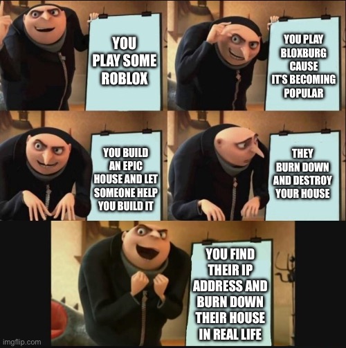 5 panel gru meme | YOU PLAY SOME ROBLOX; YOU PLAY BLOXBURG CAUSE IT’S BECOMING POPULAR; THEY BURN DOWN AND DESTROY YOUR HOUSE; YOU BUILD AN EPIC HOUSE AND LET SOMEONE HELP YOU BUILD IT; YOU FIND THEIR IP ADDRESS AND BURN DOWN THEIR HOUSE IN REAL LIFE | image tagged in 5 panel gru meme | made w/ Imgflip meme maker