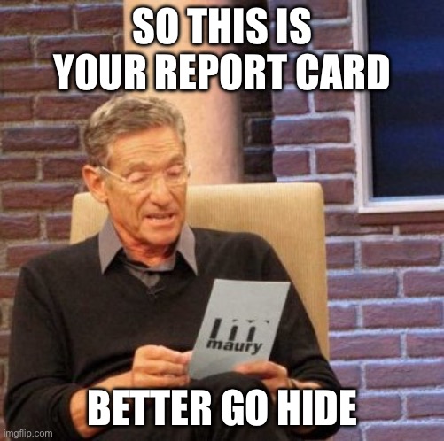 Maury Lie Detector | SO THIS IS YOUR REPORT CARD; BETTER GO HIDE | image tagged in memes,maury lie detector | made w/ Imgflip meme maker