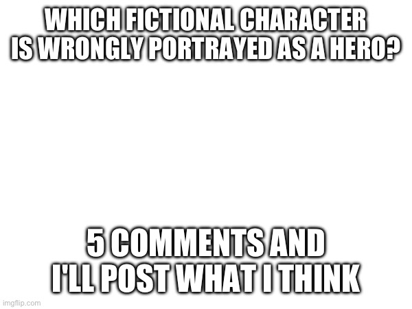 WHICH FICTIONAL CHARACTER IS WRONGLY PORTRAYED AS A HERO? 5 COMMENTS AND I'LL POST WHAT I THINK | made w/ Imgflip meme maker