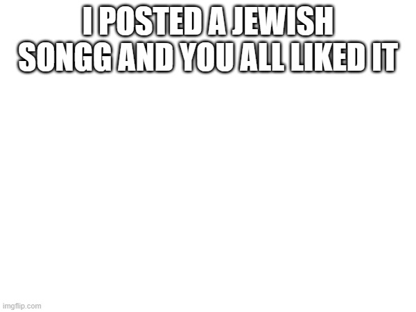 I POSTED A JEWISH SONGG AND YOU ALL LIKED IT | made w/ Imgflip meme maker
