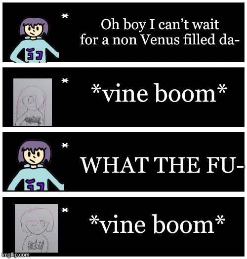 _____ | Oh boy I can’t wait for a non Venus filled da-; *vine boom*; WHAT THE FU-; *vine boom* | image tagged in 4 undertale textboxes | made w/ Imgflip meme maker