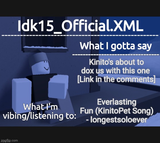 All jokes aside, the song slaps | Kinito's about to dox us with this one 
[Link in the comments]; Everlasting Fun (KinitoPet Song) - longestsoloever | image tagged in idk15_official announcement,posting this,because stream died | made w/ Imgflip meme maker