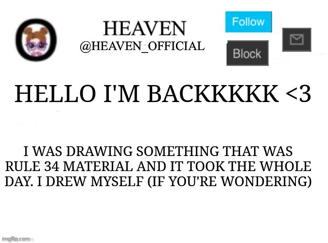 Man I'm eepy, what'd I miss | HELLO I'M BACKKKKK <3; I WAS DRAWING SOMETHING THAT WAS RULE 34 MATERIAL AND IT TOOK THE WHOLE DAY. I DREW MYSELF (IF YOU'RE WONDERING) | image tagged in heaven s template | made w/ Imgflip meme maker