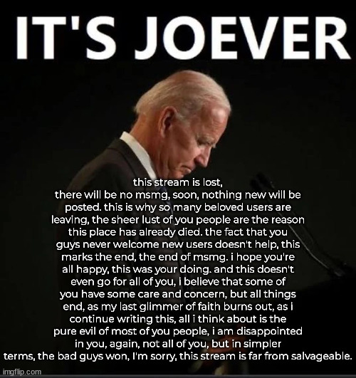 It's Joever | this stream is lost, there will be no msmg, soon, nothing new will be posted. this is why so many beloved users are leaving, the sheer lust of you people are the reason this place has already died. the fact that you guys never welcome new users doesn't help, this marks the end, the end of msmg. i hope you're all happy, this was your doing. and this doesn't even go for all of you, i believe that some of you have some care and concern, but all things end, as my last glimmer of faith burns out, as i continue writing this, all i think about is the pure evil of most of you people, i am disappointed in you, again, not all of you, but in simpler terms, the bad guys won, I'm sorry, this stream is far from salvageable. | image tagged in it's joever | made w/ Imgflip meme maker