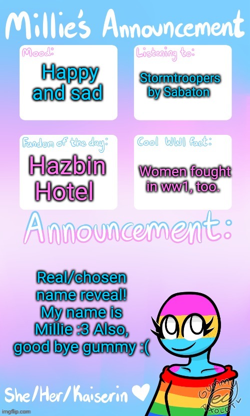Millie_The_war-criminal_Kaiserin's announcement temp by Gummy | Happy and sad; Stormtroopers by Sabaton; Hazbin Hotel; Women fought in ww1, too. Real/chosen name reveal! My name is Millie :3 Also, good bye gummy :( | image tagged in the_ghost_of_a_ww1_sturmtruppen's announcement temp by gummy | made w/ Imgflip meme maker