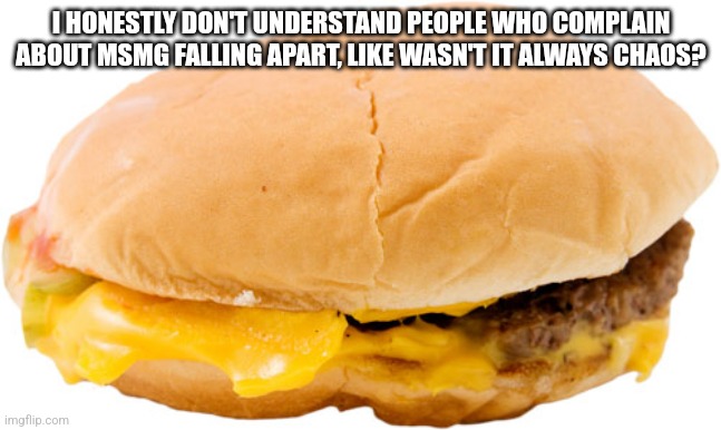 hamburger | I HONESTLY DON'T UNDERSTAND PEOPLE WHO COMPLAIN ABOUT MSMG FALLING APART, LIKE WASN'T IT ALWAYS CHAOS? | image tagged in hamburger | made w/ Imgflip meme maker