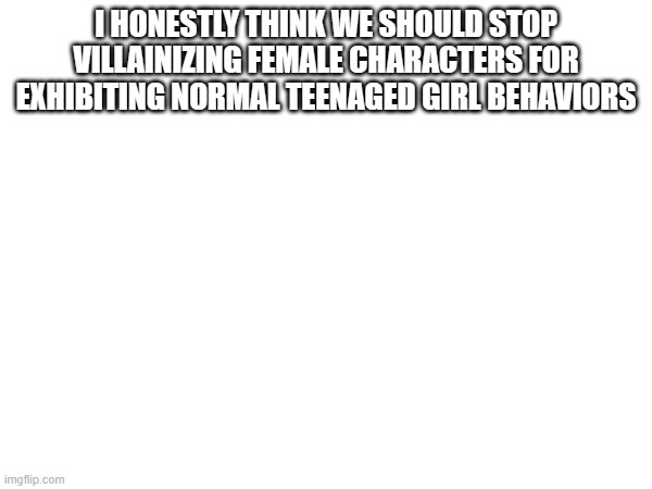 I HONESTLY THINK WE SHOULD STOP VILLAINIZING FEMALE CHARACTERS FOR EXHIBITING NORMAL TEENAGED GIRL BEHAVIORS | made w/ Imgflip meme maker