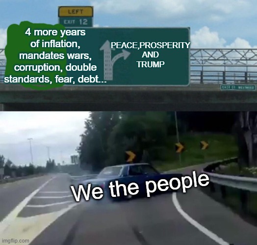 Left Exit 12 Off Ramp | PEACE,PROSPERITY AND
TRUMP; 4 more years of inflation, mandates wars, corruption, double standards, fear, debt... We the people | image tagged in memes,left exit 12 off ramp | made w/ Imgflip meme maker