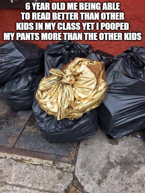 Golden Trash Bag | 6 YEAR OLD ME BEING ABLE TO READ BETTER THAN OTHER KIDS IN MY CLASS YET I POOPED MY PANTS MORE THAN THE OTHER KIDS | image tagged in golden trash bag | made w/ Imgflip meme maker