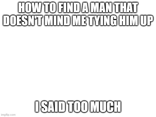 HOW TO FIND A MAN THAT DOESN'T MIND ME TYING HIM UP; I SAID TOO MUCH | made w/ Imgflip meme maker