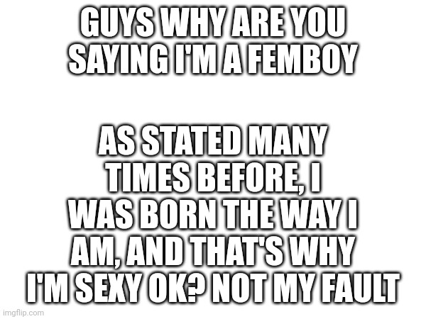GUYS WHY ARE YOU SAYING I'M A FEMBOY; AS STATED MANY TIMES BEFORE, I WAS BORN THE WAY I AM, AND THAT'S WHY I'M SEXY OK? NOT MY FAULT | made w/ Imgflip meme maker