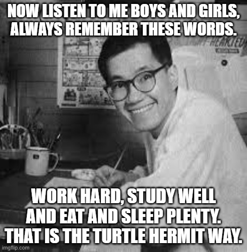 Akira Toriyama | NOW LISTEN TO ME BOYS AND GIRLS,
ALWAYS REMEMBER THESE WORDS. WORK HARD, STUDY WELL AND EAT AND SLEEP PLENTY. THAT IS THE TURTLE HERMIT WAY. | image tagged in akira toriyama | made w/ Imgflip meme maker