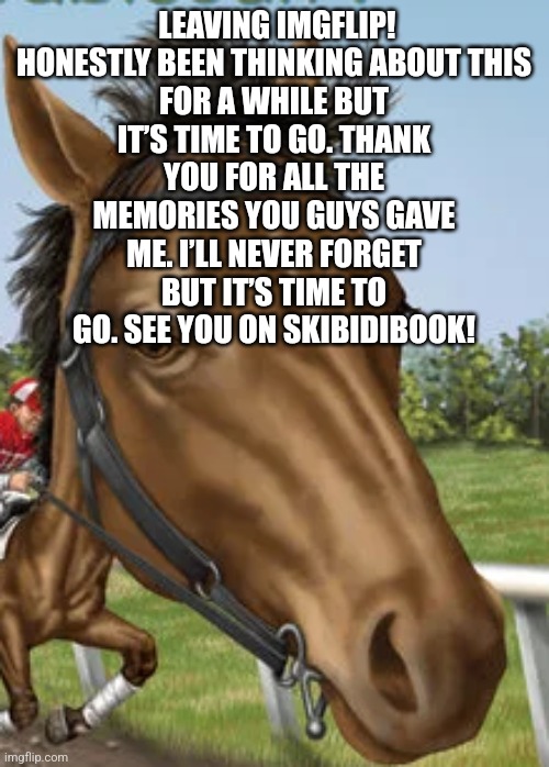 Big horse | LEAVING IMGFLIP!

HONESTLY BEEN THINKING ABOUT THIS FOR A WHILE BUT IT’S TIME TO GO. THANK YOU FOR ALL THE MEMORIES YOU GUYS GAVE ME. I’LL NEVER FORGET BUT IT’S TIME TO GO. SEE YOU ON SKIBIDIBOOK! | image tagged in big horse | made w/ Imgflip meme maker