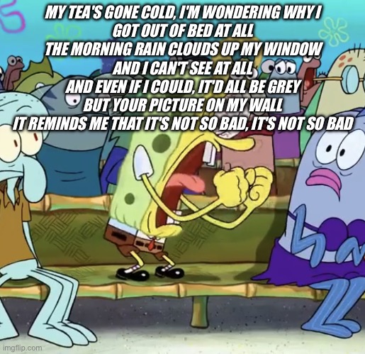 stan | MY TEA'S GONE COLD, I'M WONDERING WHY I
GOT OUT OF BED AT ALL
THE MORNING RAIN CLOUDS UP MY WINDOW
AND I CAN'T SEE AT ALL
AND EVEN IF I COULD, IT'D ALL BE GREY
BUT YOUR PICTURE ON MY WALL
IT REMINDS ME THAT IT'S NOT SO BAD, IT'S NOT SO BAD | image tagged in spongebob yelling | made w/ Imgflip meme maker