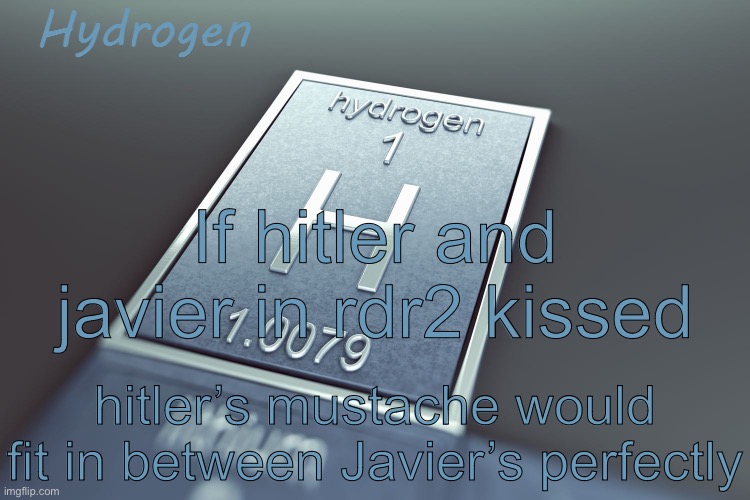 random thought I just had | If hitler and javier in rdr2 kissed; hitler’s mustache would fit in between Javier’s perfectly | image tagged in hydrogen | made w/ Imgflip meme maker