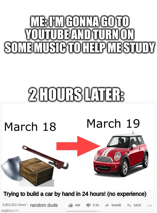distraction at its finest... | ME: I'M GONNA GO TO YOUTUBE AND TURN ON SOME MUSIC TO HELP ME STUDY; 2 HOURS LATER:; March 19; March 18; Trying to build a car by hand in 24 hours! (no experience); random dude | image tagged in youtube video template,studying,distraction,youtube | made w/ Imgflip meme maker