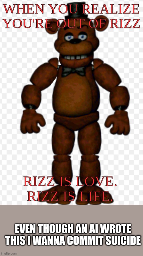 Freddy rizzbear | WHEN YOU REALIZE YOU'RE OUT OF RIZZ; RIZZ IS LOVE. RIZZ IS LIFE. EVEN THOUGH AN AI WROTE THIS I WANNA COMMIT SUICIDE | image tagged in freddy rizzbear | made w/ Imgflip meme maker