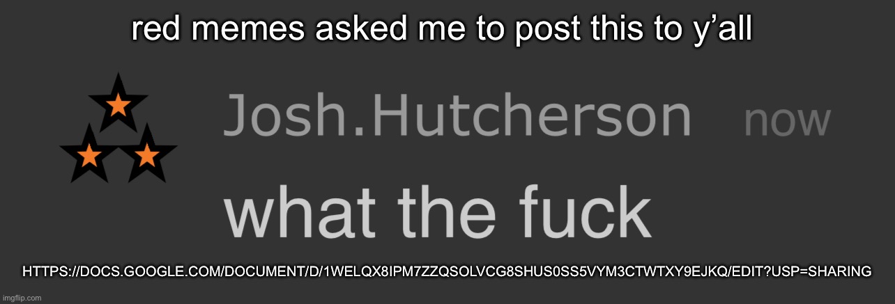 josh what the fck | red memes asked me to post this to y’all; HTTPS://DOCS.GOOGLE.COM/DOCUMENT/D/1WELQX8IPM7ZZQSOLVCG8SHUS0SS5VYM3CTWTXY9EJKQ/EDIT?USP=SHARING | image tagged in josh what the fck | made w/ Imgflip meme maker