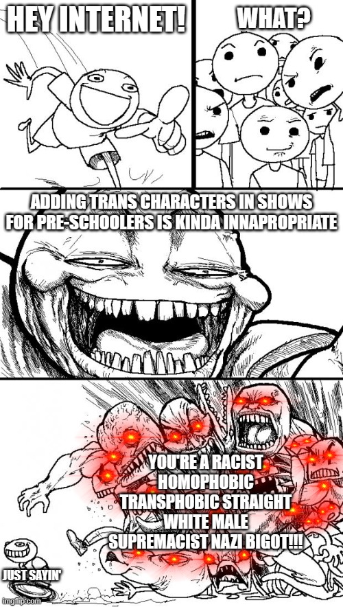 Why so Triggered? | HEY INTERNET! WHAT? ADDING TRANS CHARACTERS IN SHOWS FOR PRE-SCHOOLERS IS KINDA INNAPROPRIATE; YOU'RE A RACIST HOMOPHOBIC TRANSPHOBIC STRAIGHT WHITE MALE SUPREMACIST NAZI BIGOT!!! JUST SAYIN' | image tagged in memes,hey internet,dank memes,triggered | made w/ Imgflip meme maker