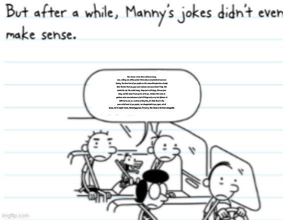 Manny Joke | this stream is lost, there will be no msmg, soon, nothing new will be posted. this is why so many beloved users are leaving, the sheer lust of you people are the reason this place has already died. the fact that you guys never welcome new users doesn't help, this marks the end, the end of msmg. i hope you're all happy, this was your doing. and this doesn't even go for all of you, i believe that some of you have some care and concern, but all things end, as my last glimmer of faith burns out, as i continue writing this, all i think about is the pure evil of most of you people, i am disappointed in you, again, not all of you, but in simpler terms, the bad guys won, I'm sorry, this stream is far from salvageable. | image tagged in manny joke | made w/ Imgflip meme maker