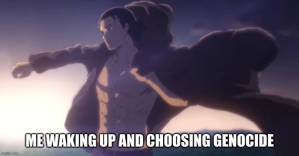 ok how do I start the rumbling- | ME WAKING UP AND CHOOSING GENOCIDE | image tagged in if you read this tag your cursed with unending tortute | made w/ Imgflip meme maker