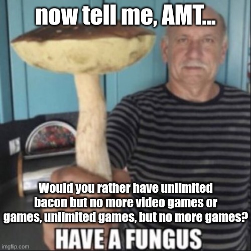 fungus | now tell me, AMT... Would you rather have unlimited bacon but no more video games or games, unlimited games, but no more games? | image tagged in have a fungus | made w/ Imgflip meme maker