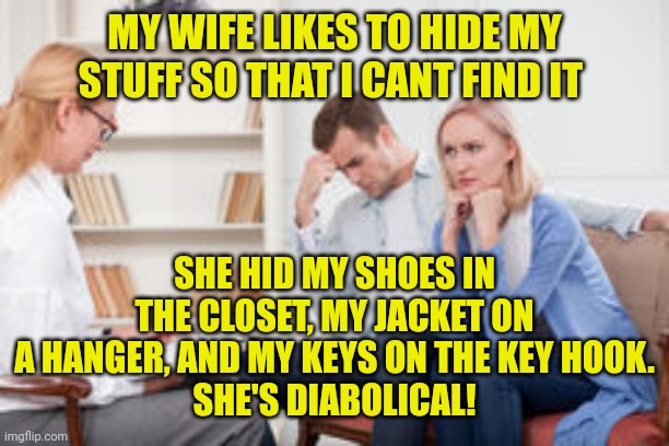 Husband and wife therapist | MY WIFE LIKES TO HIDE MY STUFF SO THAT I CANT FIND IT; SHE HID MY SHOES IN THE CLOSET, MY JACKET ON A HANGER, AND MY KEYS ON THE KEY HOOK.
SHE'S DIABOLICAL! | image tagged in husband and wife therapist | made w/ Imgflip meme maker