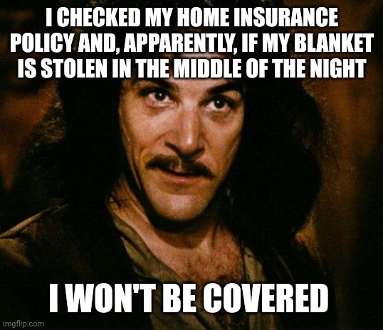 Inigo Montoya Meme | I CHECKED MY HOME INSURANCE POLICY AND, APPARENTLY, IF MY BLANKET IS STOLEN IN THE MIDDLE OF THE NIGHT; I WON'T BE COVERED | image tagged in memes,inigo montoya | made w/ Imgflip meme maker