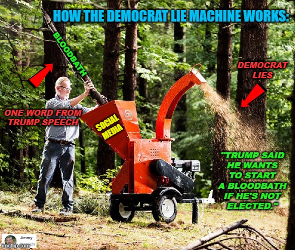 Democrat Lie Machine | HOW THE DEMOCRAT LIE MACHINE WORKS:; BLOODBATH; DEMOCRAT
LIES; ONE WORD FROM
TRUMP SPEECH; SOCIAL
MEDIA; "TRUMP SAID
HE WANTS
TO START
A BLOODBATH
IF HE'S NOT
ELECTED." | image tagged in democrats,lies,trump | made w/ Imgflip meme maker