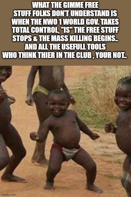 FREE STUFF | WHAT THE GIMME FREE STUFF FOLKS DON'T UNDERSTAND IS WHEN THE NWO 1 WORLD GOV. TAKES TOTAL CONTROL, "IS" THE FREE STUFF STOPS & THE MASS KILLING BEGINS.. AND ALL THE USEFULL TOOLS WHO THINK THIER IN THE CLUB , YOUR NOT.. | image tagged in memes,third world success kid,nwo police state,control | made w/ Imgflip meme maker