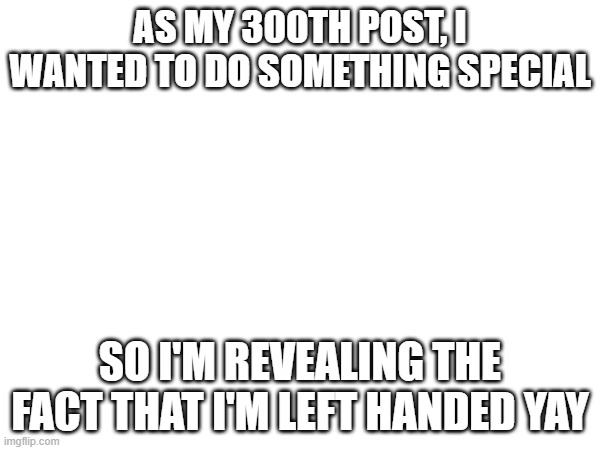 yay 300 posts | AS MY 300TH POST, I WANTED TO DO SOMETHING SPECIAL; SO I'M REVEALING THE FACT THAT I'M LEFT HANDED YAY | made w/ Imgflip meme maker
