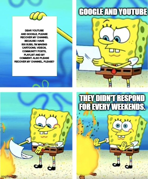 The Copyright era in the nutshell | GOOGLE AND YOUTUBE; DEAR YOUTUBE AND GOOGLE, PLEASE RECOVER MY CHANNEL BECAUSE I HAVE 500 SUBS, I'M MAKING CARTOONS, VIDEOS, COMMUNITY POSTS, PLAYLIST AND MY COMMENT. ALSO PLEASE RECOVER MY CHANNEL, PLEASE? THEY DIDN'T RESPOND FOR EVERY WEEKENDS. | image tagged in spongebob burning paper | made w/ Imgflip meme maker