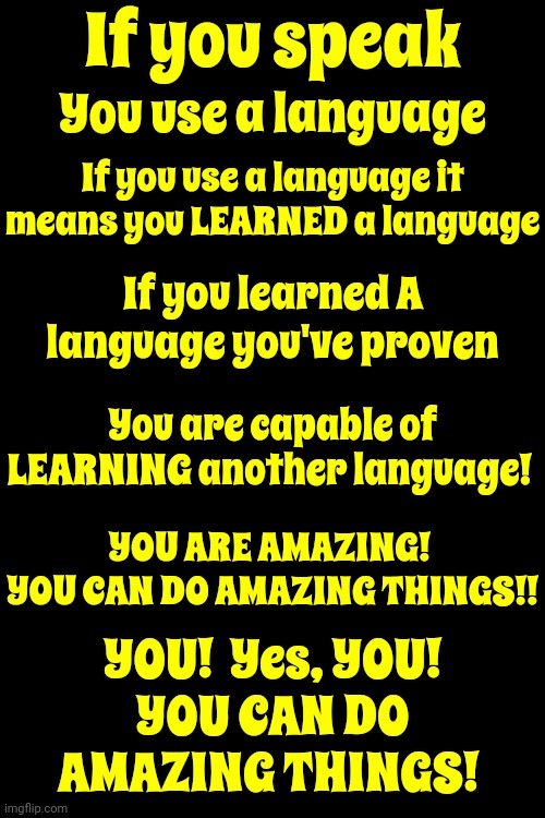 YES You Can.  If ANYONE ELSE Can Do It YOU CAN DO IT TOO!!!  Don't Listen To Anyone That Says You Can't When You KNOW You CAN! | If you speak; You use a language; If you use a language it means you LEARNED a language; If you learned A language you've proven; You are capable of LEARNING another language! YOU ARE AMAZING!  YOU CAN DO AMAZING THINGS!! YOU!  Yes, YOU!
YOU CAN DO AMAZING THINGS! | image tagged in yes you can,you are amazing,you are capable of great things,we are all capable of greatness,love light and knowledge,memes | made w/ Imgflip meme maker