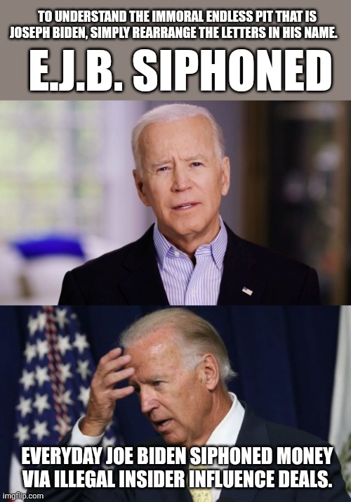 TO UNDERSTAND THE IMMORAL ENDLESS PIT THAT IS JOSEPH BIDEN, SIMPLY REARRANGE THE LETTERS IN HIS NAME. E.J.B. SIPHONED; EVERYDAY JOE BIDEN SIPHONED MONEY VIA ILLEGAL INSIDER INFLUENCE DEALS. | image tagged in joe biden 2020,joe biden worries | made w/ Imgflip meme maker