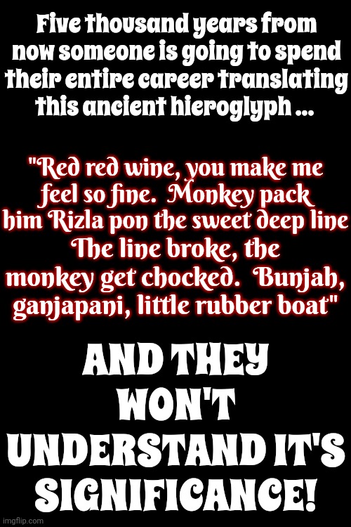How Will They Ever Know? | Five thousand years from now someone is going to spend their entire career translating this ancient hieroglyph ... AND THEY WON'T UNDERSTAND IT'S SIGNIFICANCE! "Red red wine, you make me feel so fine.  Monkey pack him Rizla pon the sweet deep line; The line broke, the monkey get chocked.  Bunjah, ganjapani, little rubber boat" | image tagged in in the future,the future,lost in translation,ub40,red red wine,memes | made w/ Imgflip meme maker