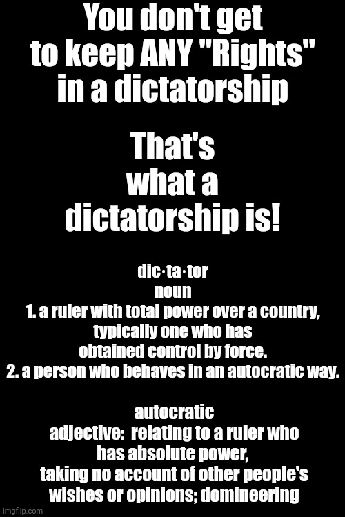 Dictator For A Day | You don't get to keep ANY "Rights" in a dictatorship; That's what a dictatorship is! dic·ta·tor
noun
1. a ruler with total power over a country, typically one who has obtained control by force.

2. a person who behaves in an autocratic way. autocratic
adjective:  relating to a ruler who has absolute power, 
taking no account of other people's wishes or opinions; domineering | image tagged in trump unfit unqualified dangerous,lock him up,dictator,dictator for a day,malignant narcissist,memes | made w/ Imgflip meme maker