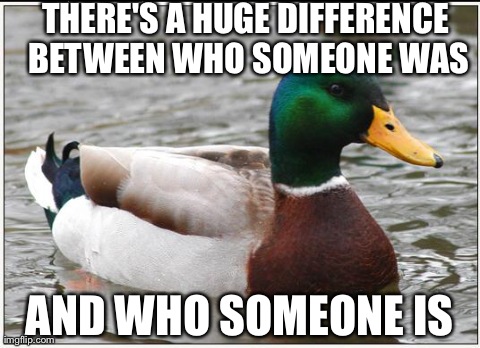 Actual Advice Mallard | THERE'S A HUGE DIFFERENCE BETWEEN WHO SOMEONE WAS AND WHO SOMEONE IS | image tagged in memes,actual advice mallard,AdviceAnimals | made w/ Imgflip meme maker