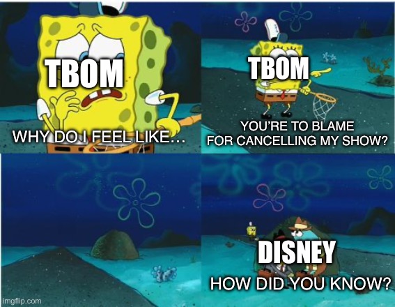 She’s right y’know | TBOM; TBOM; YOU’RE TO BLAME FOR CANCELLING MY SHOW? WHY DO I FEEL LIKE…; DISNEY; HOW DID YOU KNOW? | image tagged in it feels like someone spongebob,the buzz on maggie,disney | made w/ Imgflip meme maker