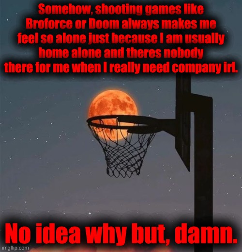 True story. | Somehow, shooting games like Broforce or Doom always makes me feel so alone just because I am usually home alone and theres nobody there for me when I really need company irl. No idea why but, damn. | made w/ Imgflip meme maker