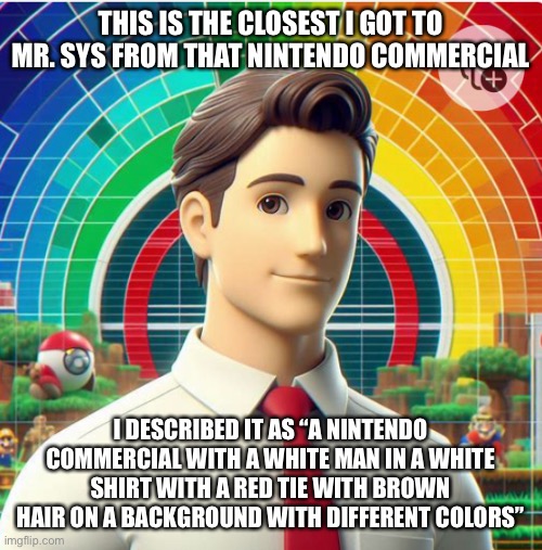 That one guy is gonna say “when you put RTX on” | THIS IS THE CLOSEST I GOT TO MR. SYS FROM THAT NINTENDO COMMERCIAL; I DESCRIBED IT AS “A NINTENDO COMMERCIAL WITH A WHITE MAN IN A WHITE SHIRT WITH A RED TIE WITH BROWN HAIR ON A BACKGROUND WITH DIFFERENT COLORS” | made w/ Imgflip meme maker
