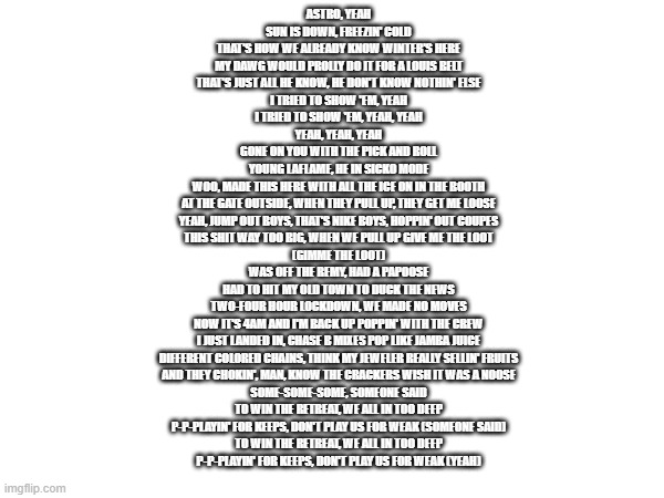 ASTRO, YEAH
SUN IS DOWN, FREEZIN' COLD
THAT'S HOW WE ALREADY KNOW WINTER'S HERE
MY DAWG WOULD PROLLY DO IT FOR A LOUIS BELT
THAT'S JUST ALL HE KNOW, HE DON'T KNOW NOTHIN' ELSE
I TRIED TO SHOW 'EM, YEAH
I TRIED TO SHOW 'EM, YEAH, YEAH
YEAH, YEAH, YEAH
GONE ON YOU WITH THE PICK AND ROLL
YOUNG LAFLAME, HE IN SICKO MODE
WOO, MADE THIS HERE WITH ALL THE ICE ON IN THE BOOTH
AT THE GATE OUTSIDE, WHEN THEY PULL UP, THEY GET ME LOOSE
YEAH, JUMP OUT BOYS, THAT'S NIKE BOYS, HOPPIN' OUT COUPES
THIS SHIT WAY TOO BIG, WHEN WE PULL UP GIVE ME THE LOOT
(GIMME THE LOOT)
WAS OFF THE REMY, HAD A PAPOOSE
HAD TO HIT MY OLD TOWN TO DUCK THE NEWS
TWO-FOUR HOUR LOCKDOWN, WE MADE NO MOVES
NOW IT'S 4AM AND I'M BACK UP POPPIN' WITH THE CREW
I JUST LANDED IN, CHASE B MIXES POP LIKE JAMBA JUICE
DIFFERENT COLORED CHAINS, THINK MY JEWELER REALLY SELLIN' FRUITS
AND THEY CHOKIN', MAN, KNOW THE CRACKERS WISH IT WAS A NOOSE
SOME-SOME-SOME, SOMEONE SAID
TO WIN THE RETREAT, WE ALL IN TOO DEEP
P-P-PLAYIN' FOR KEEPS, DON'T PLAY US FOR WEAK (SOMEONE SAID)
TO WIN THE RETREAT, WE ALL IN TOO DEEP
P-P-PLAYIN' FOR KEEPS, DON'T PLAY US FOR WEAK (YEAH) | made w/ Imgflip meme maker
