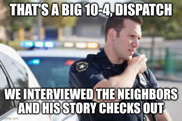 Cop radio police | THAT'S A BIG 10-4, DISPATCH WE INTERVIEWED THE NEIGHBORS
AND HIS STORY CHECKS OUT | image tagged in cop radio police | made w/ Imgflip meme maker