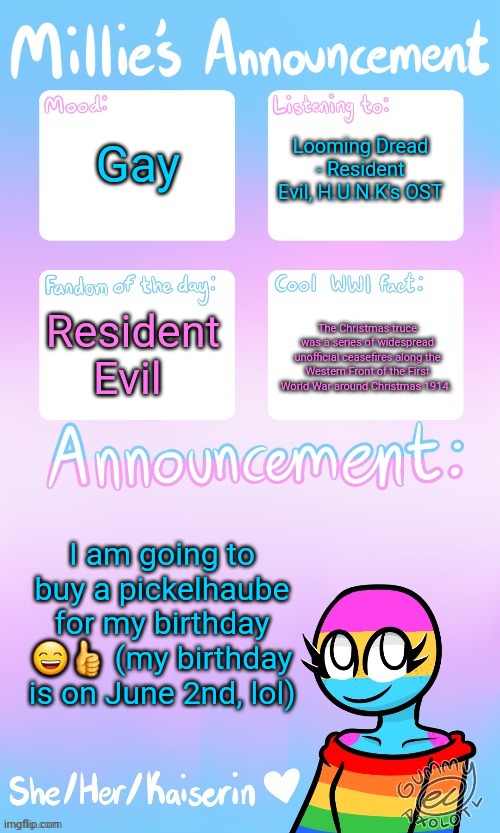 Millie_The_war-criminal_Kaiserin's announcement temp by Gummy | Gay; Looming Dread - Resident Evil, H.U.N.K's OST; Resident Evil; The Christmas truce was a series of widespread unofficial ceasefires along the Western Front of the First World War around Christmas 1914. I am going to buy a pickelhaube for my birthday 😄👍 (my birthday is on June 2nd, lol) | image tagged in the_ghost_of_a_ww1_sturmtruppen's announcement temp by gummy | made w/ Imgflip meme maker